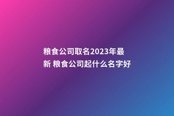 粮食公司取名2023年最新 粮食公司起什么名字好